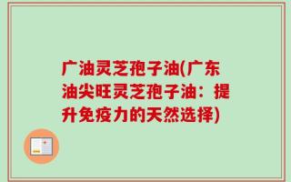 广油灵芝孢子油(广东油尖旺灵芝孢子油：提升免疫力的天然选择)