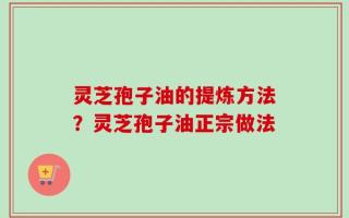 灵芝孢子油的提炼方法？灵芝孢子油正宗做法