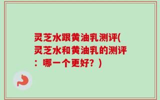 灵芝水跟黄油乳测评(灵芝水和黄油乳的测评：哪一个更好？)