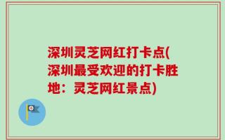 深圳灵芝网红打卡点(深圳最受欢迎的打卡胜地：灵芝网红景点)
