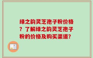 绿之韵灵芝孢子粉价格？了解绿之韵灵芝孢子粉的价格及购买渠道？