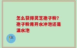 怎么获得灵芝孢子粉？孢子粉用开水冲泡还是温水泡