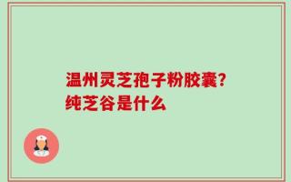 温州灵芝孢子粉胶囊？纯芝谷是什么