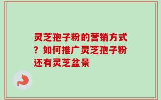 灵芝孢子粉的营销方式？如何推广灵芝孢子粉还有灵芝盆景