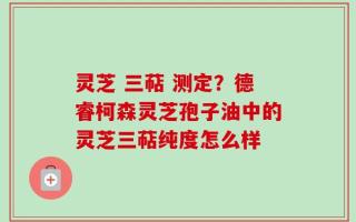 灵芝 三萜 测定？德睿柯森灵芝孢子油中的灵芝三萜纯度怎么样