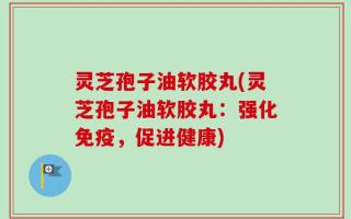 灵芝孢子油软胶丸(灵芝孢子油软胶丸：强化免疫，促进健康)