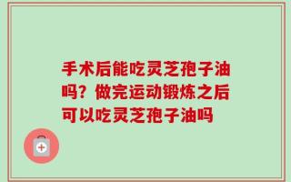 手术后能吃灵芝孢子油吗？做完运动锻炼之后可以吃灵芝孢子油吗