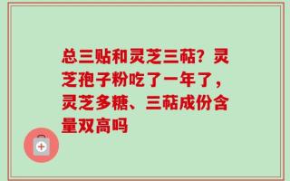 总三贴和灵芝三萜？灵芝孢子粉吃了一年了，灵芝多糖、三萜成份含量双高吗