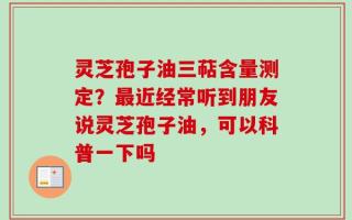 灵芝孢子油三萜含量测定？最近经常听到朋友说灵芝孢子油，可以科普一下吗