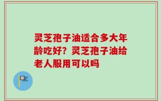 灵芝孢子油适合多大年龄吃好？灵芝孢子油给老人服用可以吗