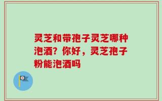 灵芝和带孢子灵芝哪种泡酒？你好，灵芝孢子粉能泡酒吗