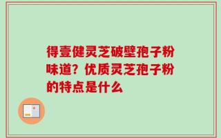 得壹健灵芝破壁孢子粉味道？优质灵芝孢子粉的特点是什么