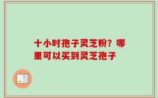十小时孢子灵芝粉？哪里可以买到灵芝孢子