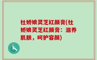 杜娇娘灵芝红颜膏(杜娇娘灵芝红颜膏：滋养肌肤，呵护容颜)