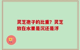 灵芝孢子的比重？灵芝放在水里是沉还是浮