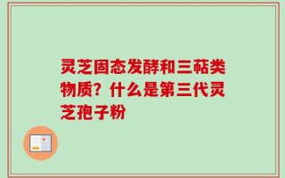 灵芝固态发酵和三萜类物质？什么是第三代灵芝孢子粉