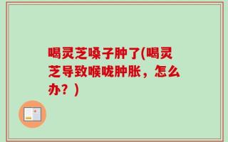 喝灵芝嗓子肿了(喝灵芝导致喉咙肿胀，怎么办？)