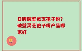 日牌破壁灵芝孢子粉？破壁灵芝孢子粉产品哪家好