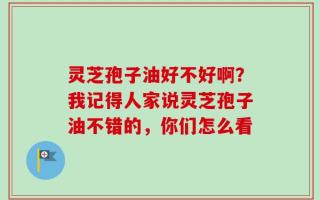 灵芝孢子油好不好啊？我记得人家说灵芝孢子油不错的，你们怎么看