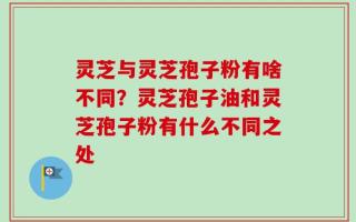 灵芝与灵芝孢子粉有啥不同？灵芝孢子油和灵芝孢子粉有什么不同之处