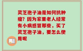 灵芝孢子油是如何抗肿瘤？因为家里老人经常有小病感冒那些，买了灵芝孢子油，要怎么使用呢