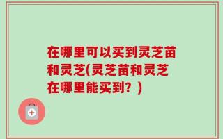 在哪里可以买到灵芝苗和灵芝(灵芝苗和灵芝在哪里能买到？)