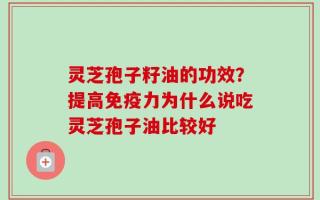 灵芝孢子籽油的功效？提高免疫力为什么说吃灵芝孢子油比较好