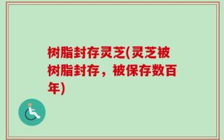 树脂封存灵芝(灵芝被树脂封存，被保存数百年)