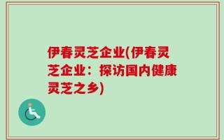 伊春灵芝企业(伊春灵芝企业：探访国内健康灵芝之乡)