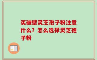 买破壁灵芝孢子粉注意什么？怎么选择灵芝孢子粉