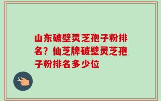山东破壁灵芝孢子粉排名？仙芝牌破壁灵芝孢子粉排名多少位