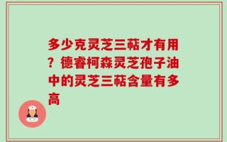 多少克灵芝三萜才有用？德睿柯森灵芝孢子油中的灵芝三萜含量有多高
