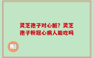 灵芝孢子对心脏？灵芝孢子粉冠心病人能吃吗