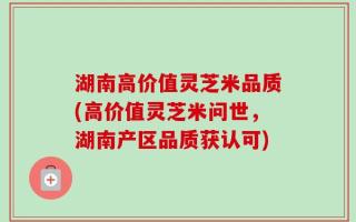 湖南高价值灵芝米品质(高价值灵芝米问世，湖南产区品质获认可)