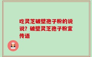 吃灵芝破壁孢子粉的说说？破壁灵芝孢子粉宣传语