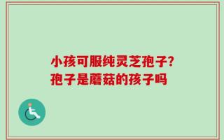 小孩可服纯灵芝孢子？孢子是蘑菇的孩子吗