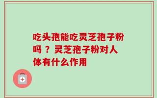 吃头孢能吃灵芝孢子粉吗 ？灵芝孢子粉对人体有什么作用
