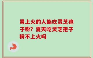 易上火的人能吃灵芝孢子粉？夏天吃灵芝孢子粉不上火吗