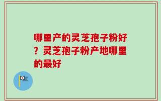 哪里产的灵芝孢子粉好？灵芝孢子粉产地哪里的最好