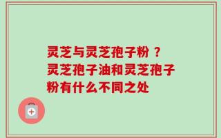 灵芝与灵芝孢子粉 ？灵芝孢子油和灵芝孢子粉有什么不同之处