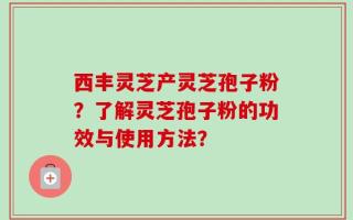 西丰灵芝产灵芝孢子粉？了解灵芝孢子粉的功效与使用方法？