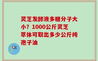 灵芝发酵液多糖分子大小？1000公斤灵芝萃体可取出多少公斤纯孢子油