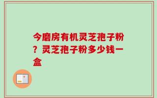 今磨房有机灵芝孢子粉？灵芝孢子粉多少钱一盒