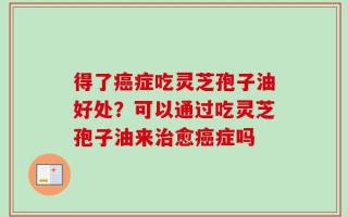 得了癌症吃灵芝孢子油好处？可以通过吃灵芝孢子油来治愈癌症吗