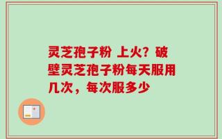 灵芝孢子粉 上火？破壁灵芝孢子粉每天服用几次，每次服多少