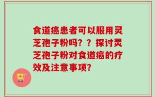 食道癌患者可以服用灵芝孢子粉吗？？探讨灵芝孢子粉对食道癌的疗效及注意事项？