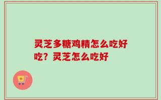 灵芝多糖鸡精怎么吃好吃？灵芝怎么吃好