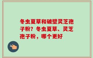 冬虫夏草和破壁灵芝孢子粉？冬虫夏草、灵芝孢子粉，哪个更好