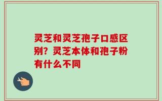 灵芝和灵芝孢子口感区别？灵芝本体和孢子粉有什么不同