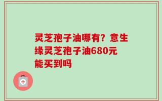 灵芝孢子油哪有？意生缘灵芝孢子油680元能买到吗
